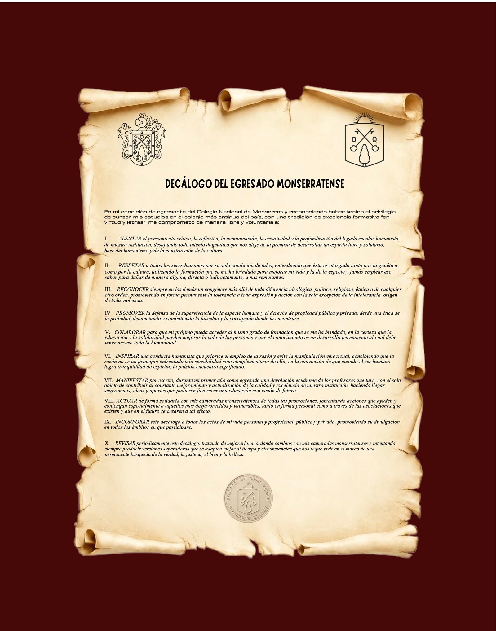 Decálogo del Egresado Monserratense. En mi condición de egresante del Colegio Nacional de Monserrat y reconociendo haber tenido el privilegio de cursar mis estudios en el colegio más antiguo del país, con una tradición de excelencia formativa en virtud y letras, me comprometo de manera libre y voluntaria a: I. Alentar el pensamiento crítico, la reflexión, la comunicación, la creatividad y la profundización del legado secular humanista de nuestra institución, desafiando todo intento dogmático que nos aleje de la premisa de desarrollar un espíritu libre y solidario, base del humanismo y de la construcción de la cultura. II. Respetar a todos los seres humanos por su sola condición de tales, entendiendo que ésta es otorgada tanto por la genética como por la cultura, utilizando la formación que se me ha brindado para mejorar mi vida y la de la especie y jamás emplear ese saber para dañar de manera alguna, directa o indirectamente, a mis semejantes. III. Reconocer siempre en los demás un congénere más allá de toda diferencia ideológica, política, religiosa, étnica o de cualquier otro orden, promoviendo en forma permanente la tolerancia a toda expresión y acción con la sola excepción de la intolerancia, origen de toda violencia. IV. Promover la defensa de la supervivencia de la especie humana y el derecho de propiedad pública y privada, desde una ética de la probidad, denunciando y combatiendo la falsedad y la corrupción donde la encontrare. V. Colaborar para que mi prójimo pueda acceder al mismo grado de formación que se me ha brindado, en la certeza que la educación y la solidaridad pueden mejorar la vida de las personas y que el conocimiento es un desarrollo permanente al cual debe tener acceso toda la humanidad. VI. Inspirar una conducta humanista que priorice el empleo de la razón y evite la manipulación emocional, concibiendo que la razón no es un principio enfrentado a la sensibilidad sino complementario de ella, en la convicción de que cuando el ser humano logra tranquilidad de espíritu, la pulsión encuentra significado. VII. Manifestar por escrito, durante mi primer año como egresado, una devolución ecuánime de los profesores que tuve, con el sólo objeto de contribuir al constante mejoramiento y actualización de la calidad y excelencia de nuestra institución, haciendo llegar sugerencias, ideas y aportes que pudieren favorecer una educación con visión de futuro. VIII. Actuar de forma solidaria con mis camaradas monserratenses de todas las promociones, fomentando acciones que ayuden y contengan especialmente a aquellos más desfavorecidos y vulnerables, tanto en forma personal como a través de las asociaciones que existen y que en el futuro se crearen a tal efecto. IX. Incorporar este decálogo a todos los actos de mi vida personal y profesional, pública y privada, promoviendo su divulgación en todos los ámbitos en que participare. X. Revisar periódicamente este decálogo, tratando de mejorarlo, acordando cambios con mis camaradas monserratenses e intentando siempre producir versiones superadoras que se adapten mejor al tiempo y circunstancias que nos toque vivir, en el marco de una permanente búsqueda de la verdad, la justicia, el bien y la belleza.